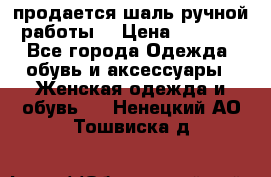 продается шаль ручной работы  › Цена ­ 1 300 - Все города Одежда, обувь и аксессуары » Женская одежда и обувь   . Ненецкий АО,Тошвиска д.